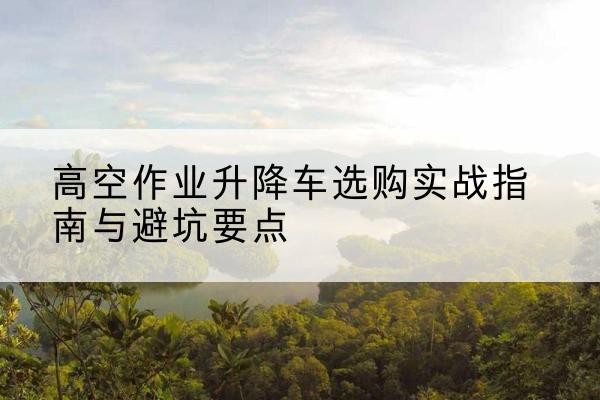 呼和浩特升降车怎么选-高空作业升降车选购实战指南与避坑要点