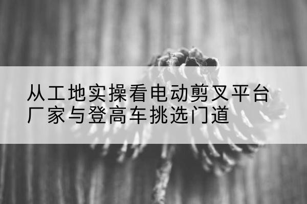 呼和浩特电动剪叉升降平台厂家-从工地实操看电动剪叉平台厂家与登高车挑选门道