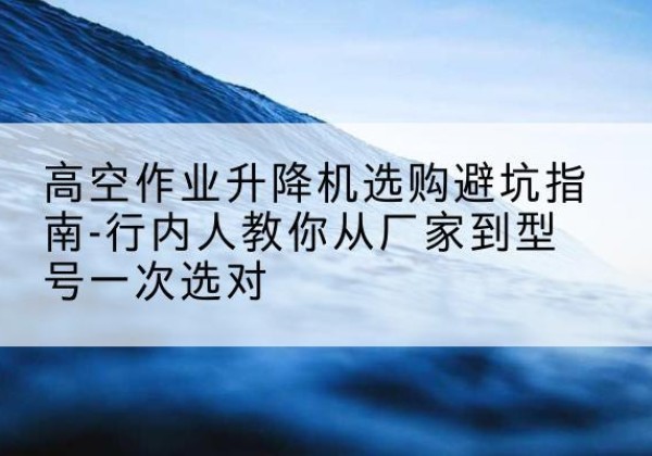 呼和浩特升降平台厂家-高空作业升降机选购避坑指南-行内人教你从厂家到型号一次选对