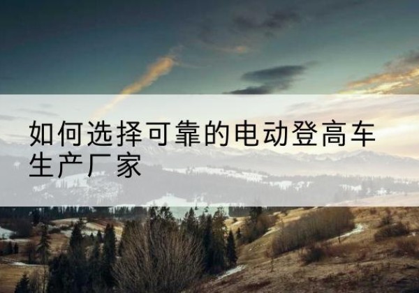呼和浩特电动登高车厂家-如何选择可靠的电动登高车生产厂家