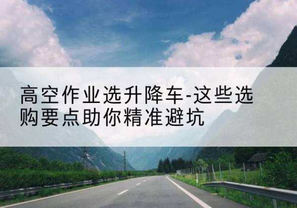 呼和浩特升降车厂家-高空作业选升降车-这些选购要点助你*避坑