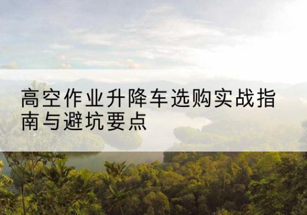 呼和浩特升降车怎么选-高空作业升降车选购实战指南与避坑要点