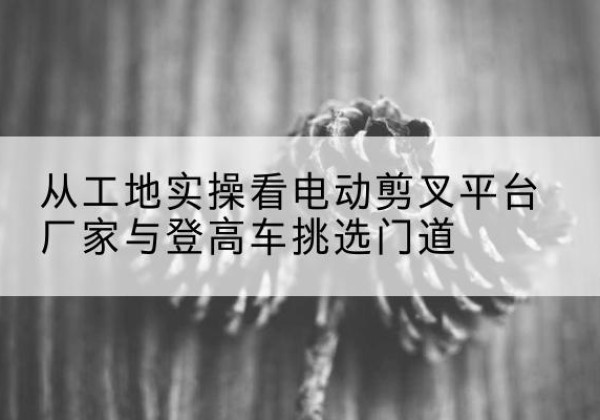呼和浩特电动剪叉升降平台厂家-从工地实操看电动剪叉平台厂家与登高车挑选门道